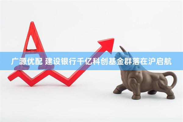 广源优配 建设银行千亿科创基金群落在沪启航