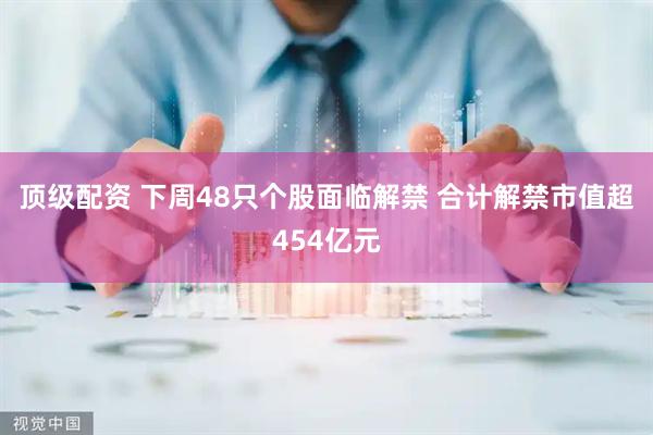 顶级配资 下周48只个股面临解禁 合计解禁市值超454亿元