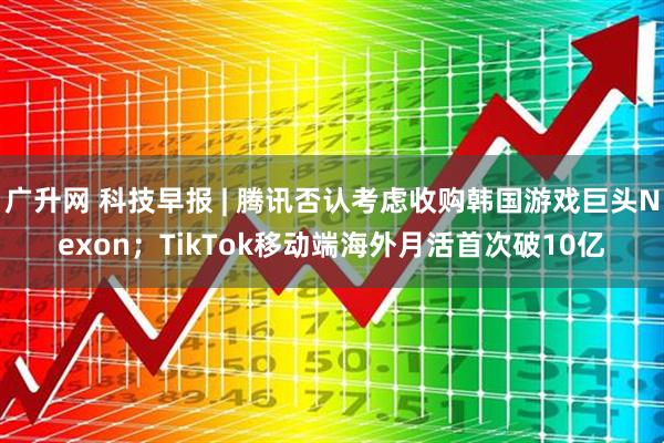 广升网 科技早报 | 腾讯否认考虑收购韩国游戏巨头Nexon；TikTok移动端海外月活首次破10亿
