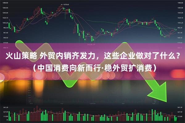 火山策略 外贸内销齐发力，这些企业做对了什么？（中国消费向新而行·稳外贸扩消费）