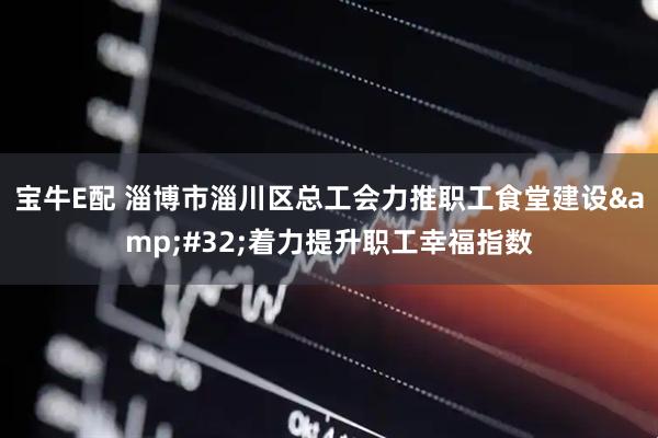 宝牛E配 淄博市淄川区总工会力推职工食堂建设&#32;着力提升职工幸福指数