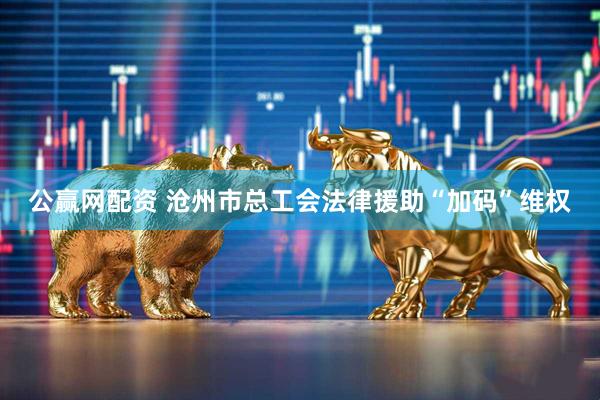 公赢网配资 沧州市总工会法律援助“加码”维权