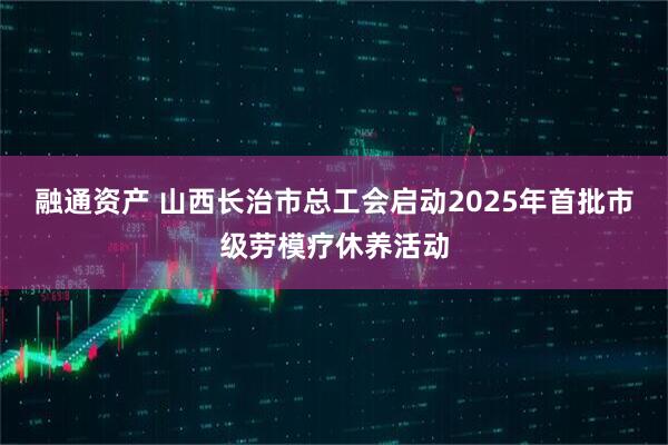 融通资产 山西长治市总工会启动2025年首批市级劳模疗休养活动