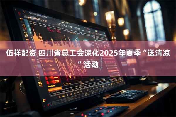 伍祥配资 四川省总工会深化2025年夏季“送清凉”活动