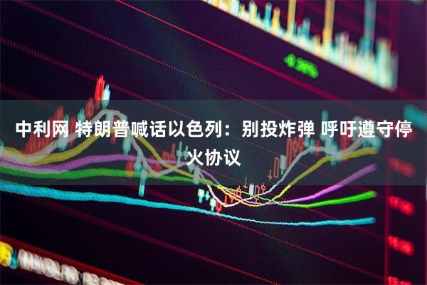 中利网 特朗普喊话以色列：别投炸弹 呼吁遵守停火协议