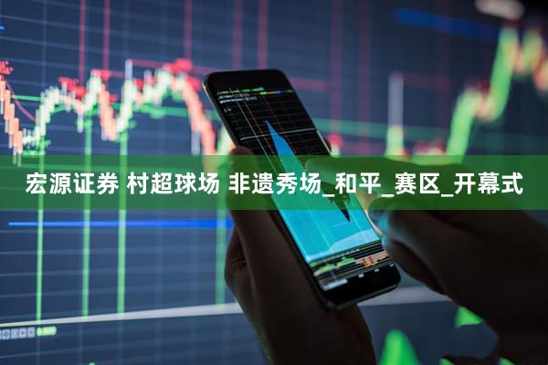 宏源证券 村超球场 非遗秀场_和平_赛区_开幕式