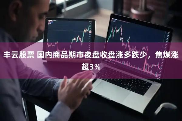 丰云股票 国内商品期市夜盘收盘涨多跌少，焦煤涨超3%