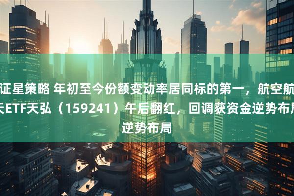 证星策略 年初至今份额变动率居同标的第一，航空航天ETF天弘（159241）午后翻红，回调获资金逆势布局