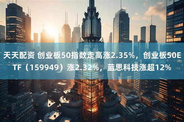 天天配资 创业板50指数走高涨2.35%，创业板50ETF（159949）涨2.32%，蓝思科技涨超12%