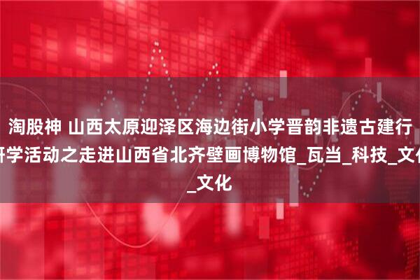 淘股神 山西太原迎泽区海边街小学晋韵非遗古建行研学活动之走进山西省北齐壁画博物馆_瓦当_科技_文化