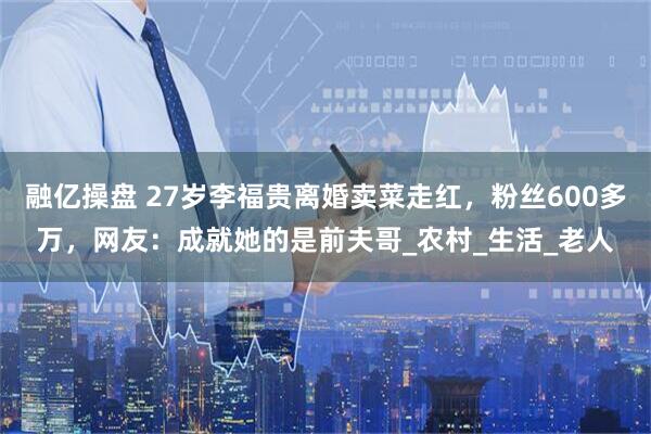 融亿操盘 27岁李福贵离婚卖菜走红，粉丝600多万，网友：成就她的是前夫哥_农村_生活_老人