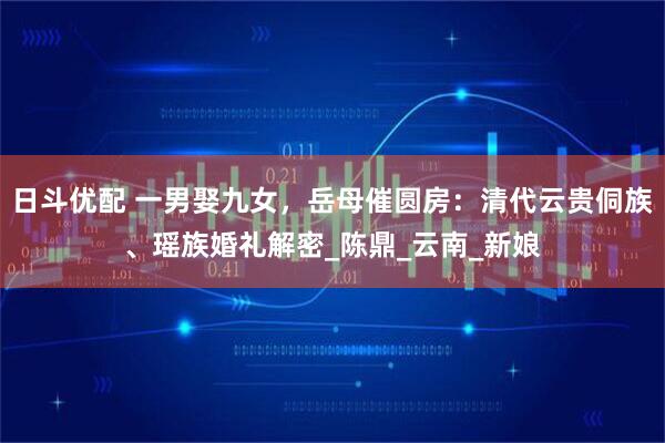 日斗优配 一男娶九女，岳母催圆房：清代云贵侗族、瑶族婚礼解密_陈鼎_云南_新娘