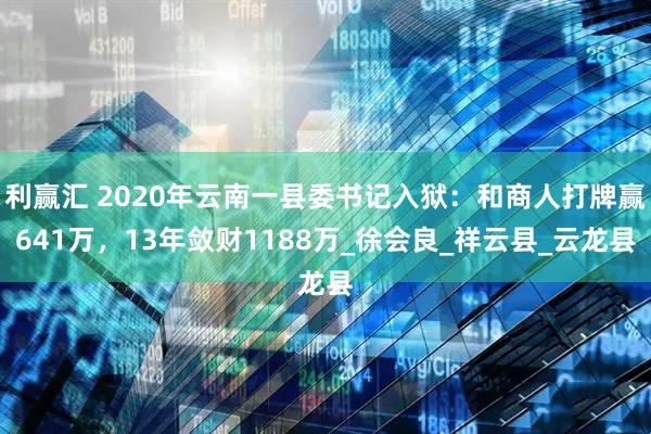 利赢汇 2020年云南一县委书记入狱：和商人打牌赢641万，13年敛财1188万_徐会良_祥云县_云龙县