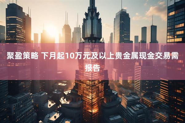 聚盈策略 下月起10万元及以上贵金属现金交易需报告