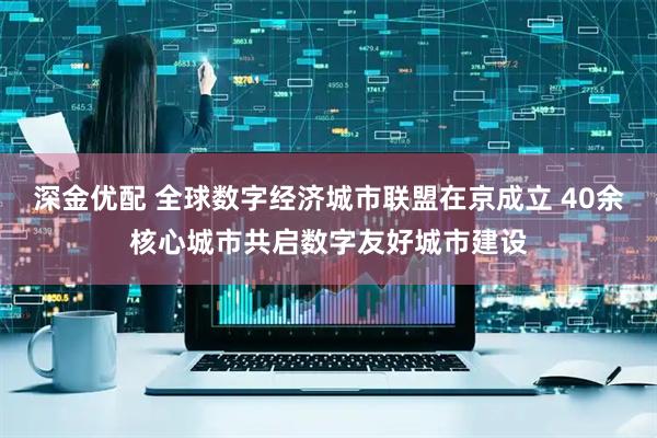 深金优配 全球数字经济城市联盟在京成立 40余核心城市共启数字友好城市建设