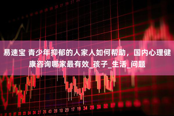 易速宝 青少年抑郁的人家人如何帮助，国内心理健康咨询哪家最有效_孩子_生活_问题