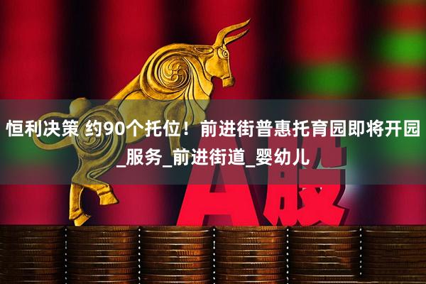 恒利决策 约90个托位！前进街普惠托育园即将开园_服务_前进街道_婴幼儿