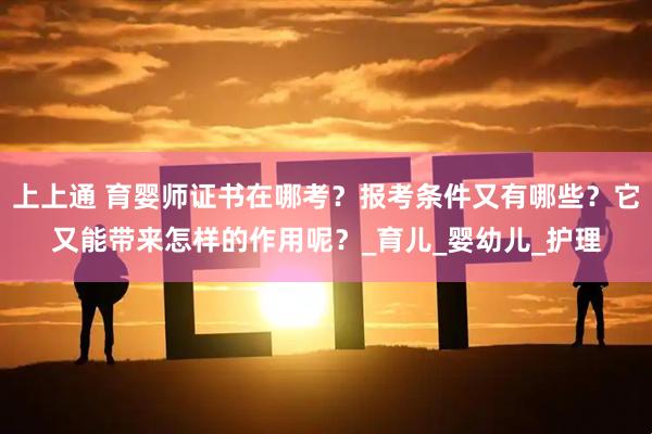 上上通 育婴师证书在哪考？报考条件又有哪些？它又能带来怎样的作用呢？_育儿_婴幼儿_护理