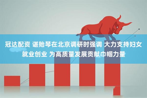 冠达配资 谌贻琴在北京调研时强调 大力支持妇女就业创业 为高质量发展贡献巾帼力量