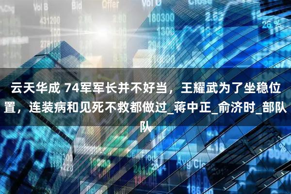 云天华成 74军军长并不好当，王耀武为了坐稳位置，连装病和见死不救都做过_蒋中正_俞济时_部队