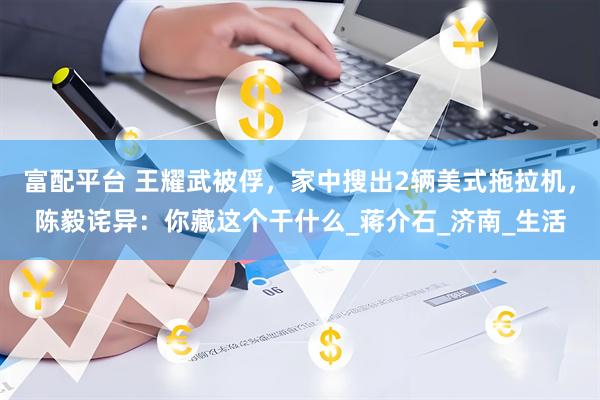 富配平台 王耀武被俘，家中搜出2辆美式拖拉机，陈毅诧异：你藏这个干什么_蒋介石_济南_生活