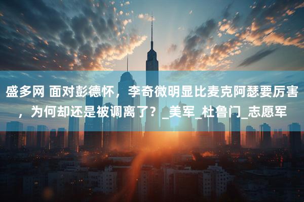 盛多网 面对彭德怀，李奇微明显比麦克阿瑟要厉害，为何却还是被调离了？_美军_杜鲁门_志愿军