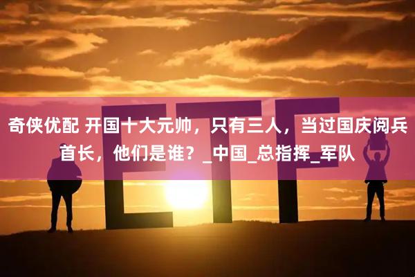 奇侠优配 开国十大元帅，只有三人，当过国庆阅兵首长，他们是谁？_中国_总指挥_军队
