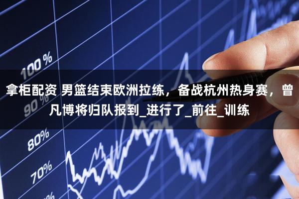 拿柜配资 男篮结束欧洲拉练，备战杭州热身赛，曾凡博将归队报到_进行了_前往_训练