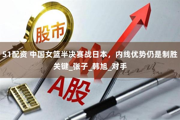 51配资 中国女篮半决赛战日本，内线优势仍是制胜关键_张子_韩旭_对手