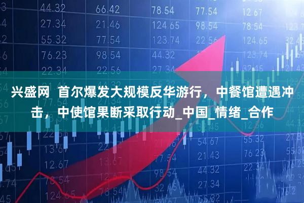 兴盛网  首尔爆发大规模反华游行，中餐馆遭遇冲击，中使馆果断采取行动_中国_情绪_合作