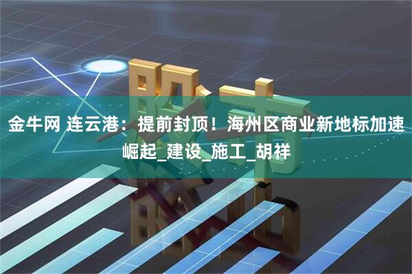 金牛网 连云港：提前封顶！海州区商业新地标加速崛起_建设_施工_胡祥