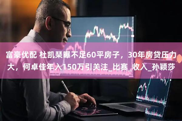 富豪优配 杜凯琹曝不足60平房子，30年房贷压力大，何卓佳年入150万引关注_比赛_收入_孙颖莎