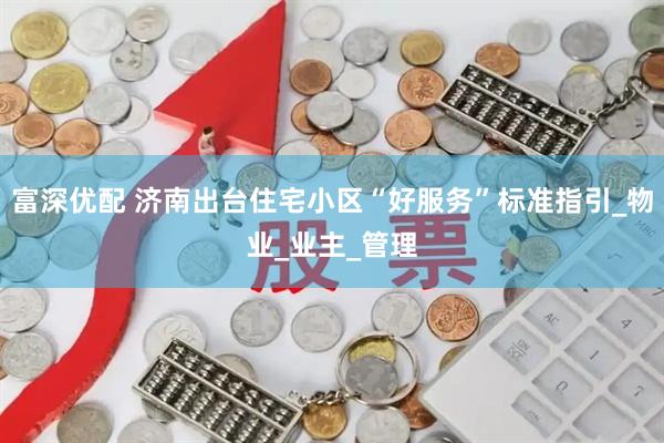 富深优配 济南出台住宅小区“好服务”标准指引_物业_业主_管理