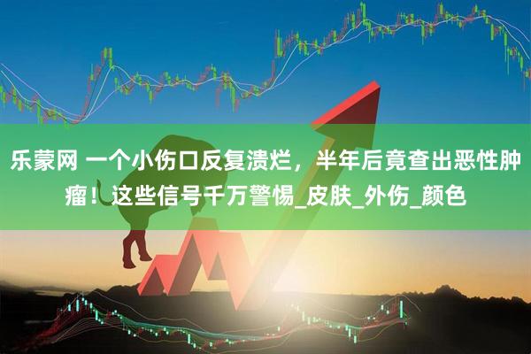 乐蒙网 一个小伤口反复溃烂，半年后竟查出恶性肿瘤！这些信号千万警惕_皮肤_外伤_颜色