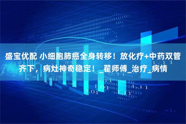 盛宝优配 小细胞肺癌全身转移！放化疗+中药双管齐下，病灶神奇稳定！_翟师傅_治疗_病情