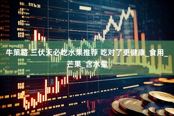 牛策略 三伏天必吃水果推荐 吃对了更健康_食用_芒果_含水量